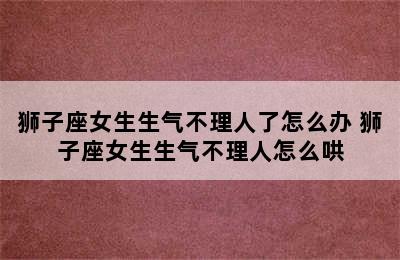 狮子座女生生气不理人了怎么办 狮子座女生生气不理人怎么哄